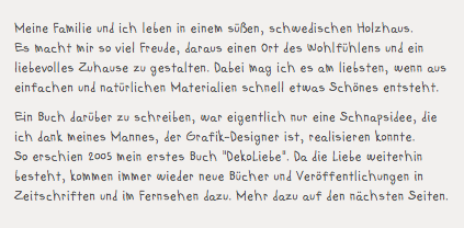 Meine Familie und ich leben in einem süßen, schwedischen Holzhaus.  Es macht mir so viel Freude, daraus einen Ort des Wohlfühlens und ein liebevolles Zuhause zu gestalten. Dabei mag ich es am liebsten, wenn aus einfachen und natürlichen Materialien schnell etwas Schönes entsteht. Ein Buch darüber zu schreiben, war eigentlich nur eine Schnapsidee, die ich dank meines Mannes, der Grafik-Designer ist, realisieren konnte.  So erschien 2005 mein erstes Buch "DekoLiebe". Da die Liebe weiterhin besteht, kommen immer wieder neue Bücher und Veröffentlichungen in Zeitschriften und im Fernsehen dazu. Mehr dazu auf den nächsten Seiten.